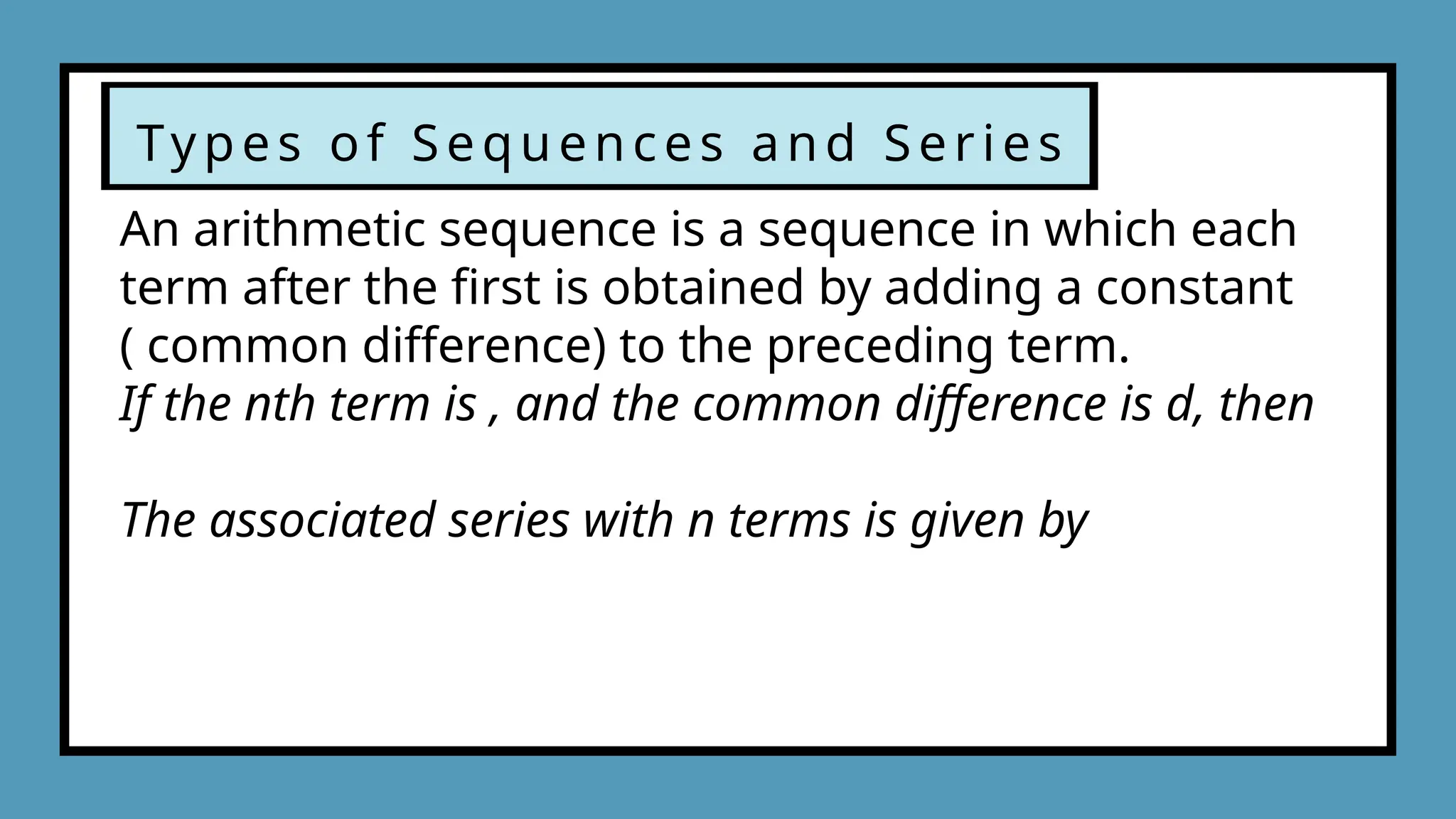 Types of Sequences and Series
An arithmetic sequence is a sequence in which each
term after the first is obtained by adding a constant
( common difference) to the preceding term.
If the nth term is , and the common difference is d, then
The associated series with n terms is given by
 