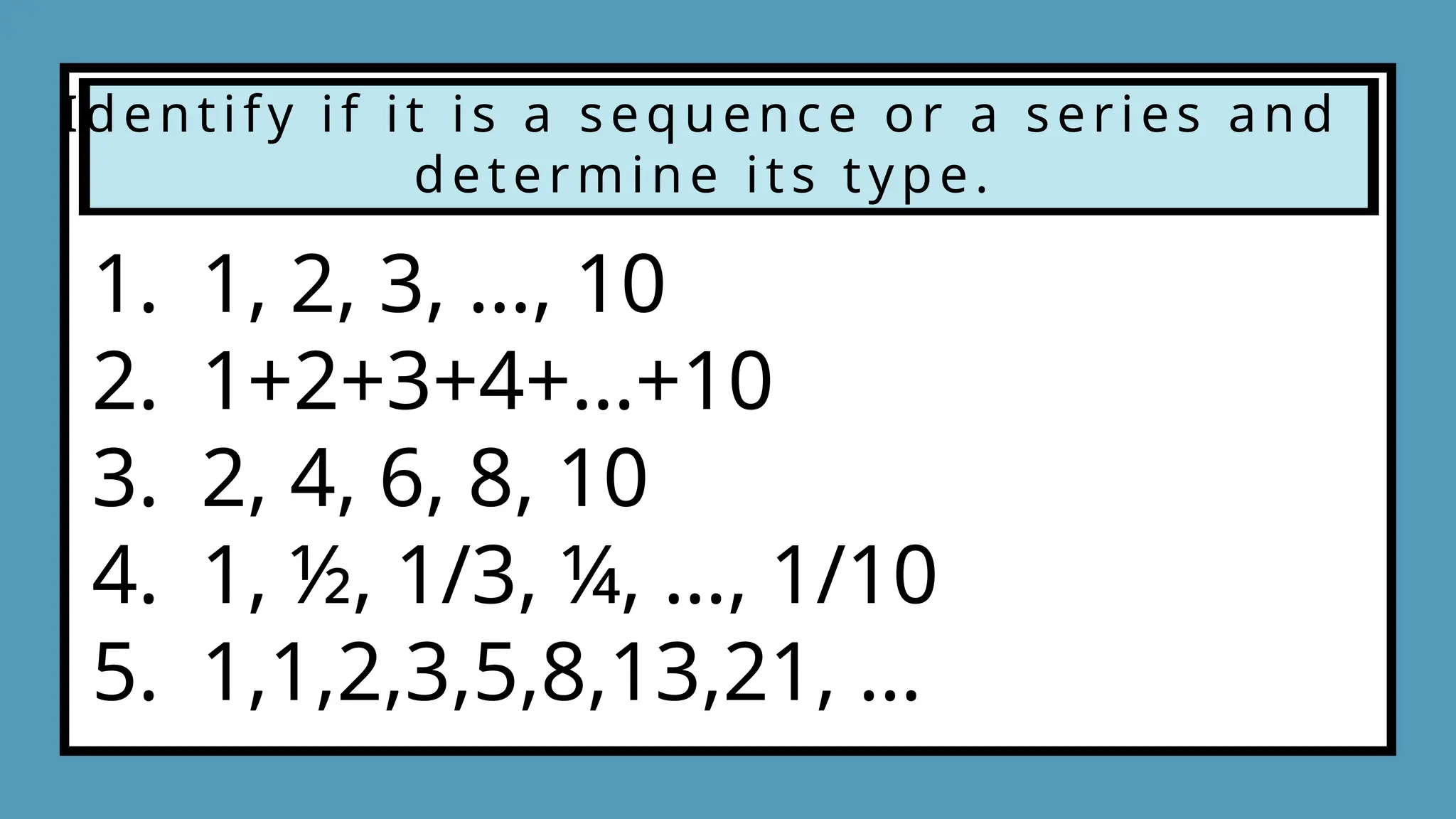 Identify if it is a sequence or a series and
determine its type.
1. 1, 2, 3, …, 10
2. 1+2+3+4+…+10
3. 2, 4, 6, 8, 10
4. 1, ½, 1/3, ¼, …, 1/10
5. 1,1,2,3,5,8,13,21, …
 
