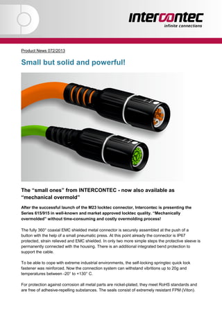 „+FAX: Fehler„
@@aale-Mail @@
@@Brief@@
Product News 072/2013
Small but solid and powerful!
The “small ones” from INTERCONTEC - now also available as
“mechanical overmold”
After the successful launch of the M23 locktec connector, Intercontec is presenting the
Series 615/915 in well-known and market approved locktec quality. “Mechanically
overmolded” without time-consuming and costly overmolding process!
The fully 360° coaxial EMC shielded metal connector is securely assembled at the push of a
button with the help of a small pneumatic press. At this point already the connector is IP67
protected, strain relieved and EMC shielded. In only two more simple steps the protective sleeve is
permanently connected with the housing. There is an additional integrated bend protection to
support the cable.
To be able to cope with extreme industrial environments, the self-locking springtec quick lock
fastener was reinforced. Now the connection system can withstand vibritions up to 20g and
temperatures between -20° to +130° C.
For protection against corrosion all metal parts are nickel-plated, they meet RoHS standards and
are free of adhesive-repelling substances. The seals consist of extremely resistant FPM (Viton).
 