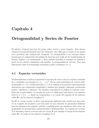 Cap´ıtulo 4
Ortogonalidad y Series de Fourier
El adjetivo ortogonal proviene del griego orthos (recto) y gonia (´angulo). Este denota
entonces la perpendicularidad entre dos elementos: dos calles que se cruzan en un ´angulo
recto presentan una conﬁguraci´on ortogonal. La ortogonalidad es un concepto funda-
mental para la comprensi´on del an´alisis de funciones por medio de las transformadas de
Fourier, Laplace y la transformada z. Este cap´ıtulo introduce el concepto en cuesti´on a
partir de un contexto usualmente m´as familiar: la ortogonalidad de vectores. Para m´as
informaci´on sobre la terminolog´ıa matem´atica puede consultarse [18, 1].
4.1 Espacios vectoriales
Tradicionalmente se utiliza en ingenier´ıa el concepto de vector como un conjunto ordenado
de n cantidades, por ejemplo [x1, x2, . . . , xn]T
. En los casos particulares de vectores bidi-
mensionales (n = 2) y tridimensionales (n = 3) se utilizan en la pr´actica representaciones
alternativas que comprenden magnitudes y ´angulos (por ejemplo, utilizando coordenadas
polares, cil´ındricas o esf´ericas). En t´erminos matem´aticos se preﬁere la notaci´on carte-
siana por su generalidad: el concepto de vector es v´alido para todo entero n no negativo
(esto es n = 0, 1, . . .), donde las componentes xi se toman del conjunto de los n´umeros
reales IR o de los n´umeros complejos C.
Sea IF un cuerpo escalar, es decir, una estructura algebraica que consiste por una parte
en un conjunto de escalares y por otra parte en una colecci´on de operaciones deﬁnidas
para los elementos del conjunto: adici´on y multiplicaci´on, que satisfacen, entre otras, las
propiedades de asociatividad, conmutatividad y distributividad. Un conjunto de vectores
V se denomina espacio vectorial sobre un cuerpo IF (por ejemplo el cuerpo de los n´umeros
reales IR o el cuerpo de los n´umeros complejos C) si
131
 