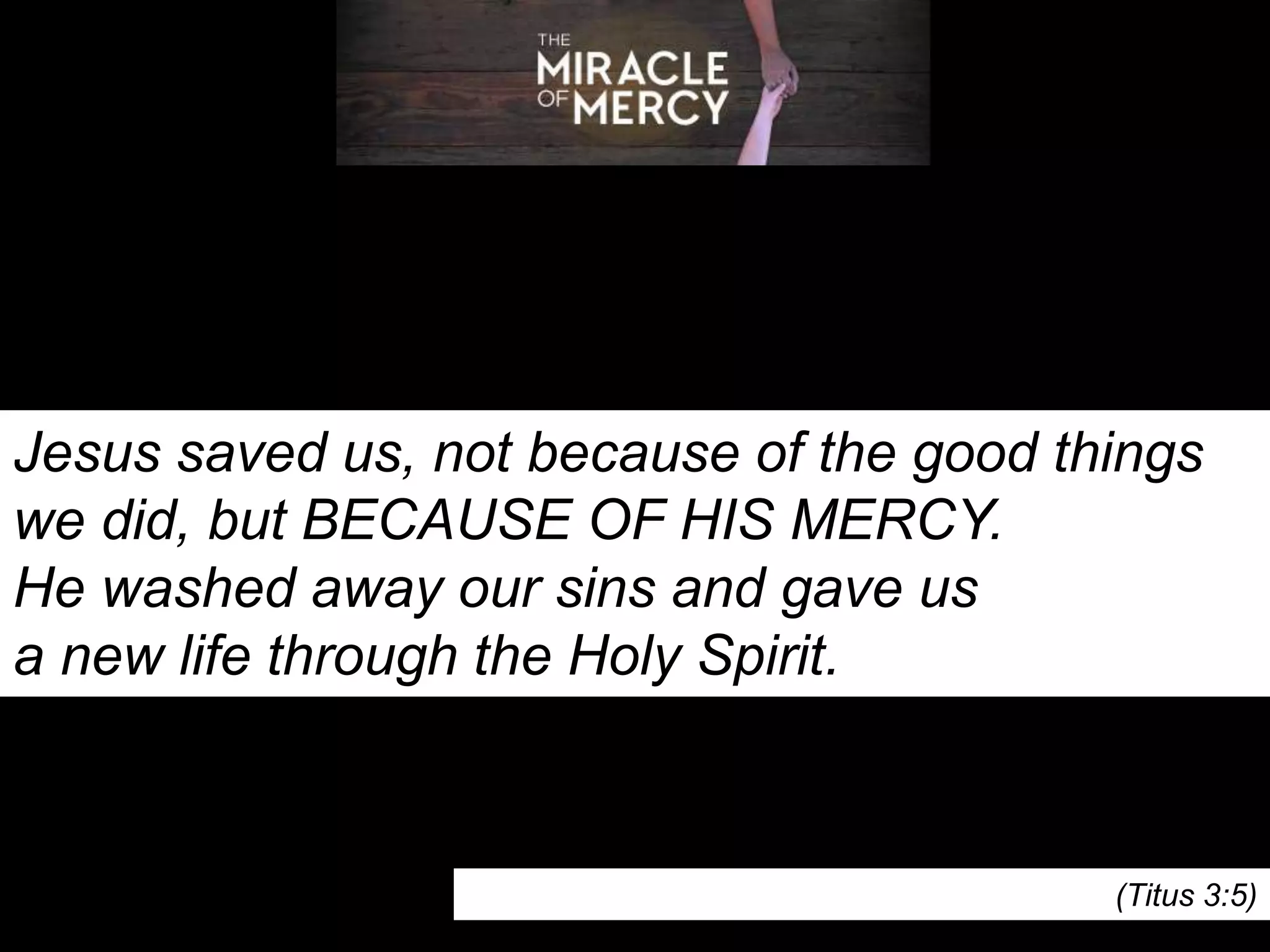 Jesus saved us, not because of the good things
we did, but BECAUSE OF HIS MERCY.
He washed away our sins and gave us
a new life through the Holy Spirit.
(Titus 3:5)
 