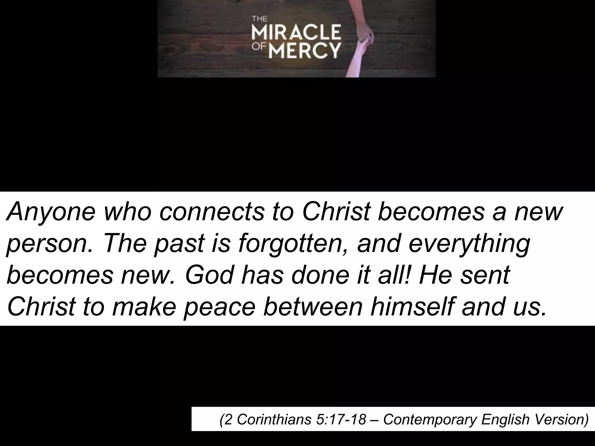 Anyone who connects to Christ becomes a new
person. The past is forgotten, and everything
becomes new. God has done it all! He sent
Christ to make peace between himself and us.
(2 Corinthians 5:17-18 – Contemporary English Version)
 