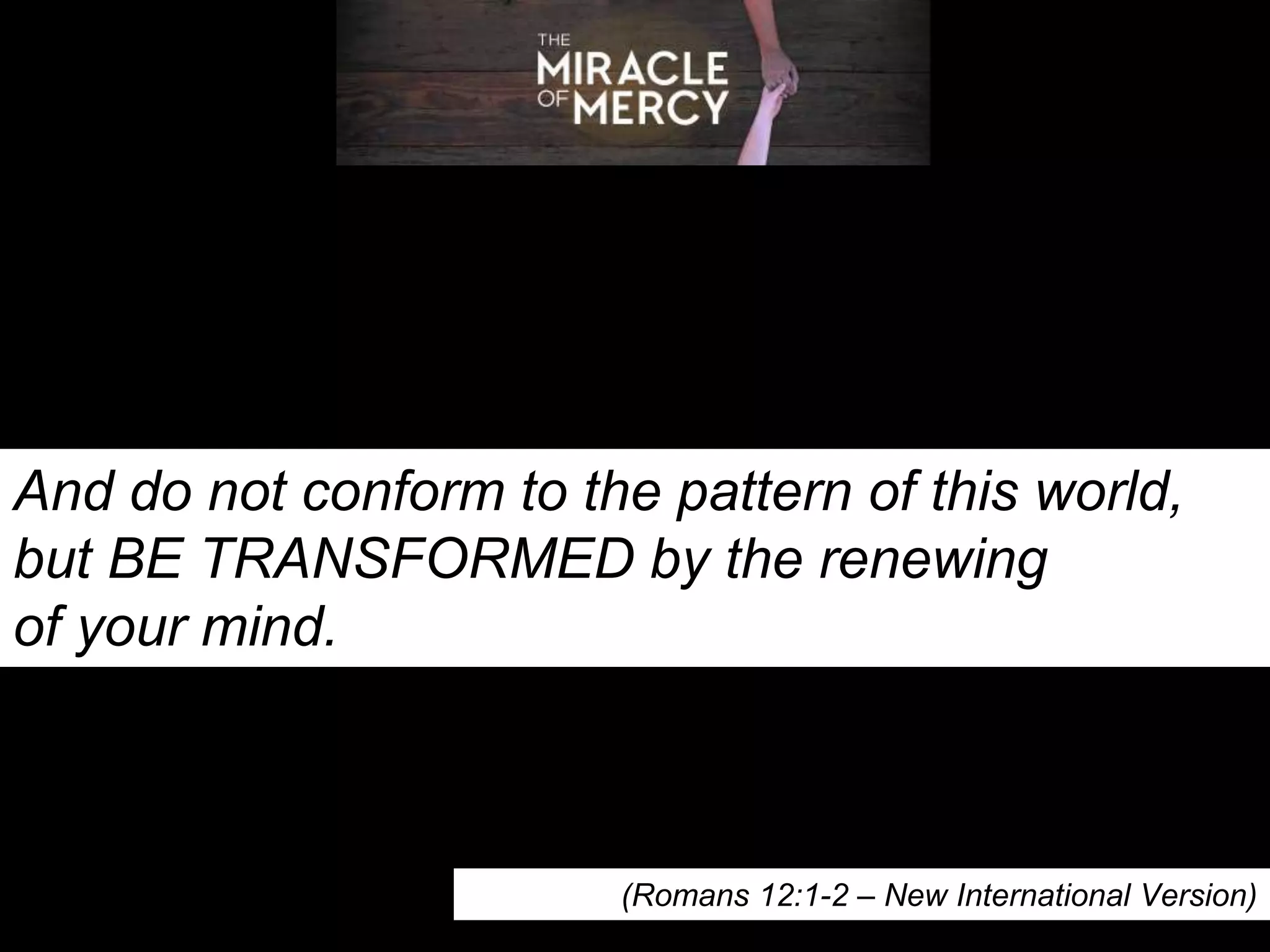 And do not conform to the pattern of this world,
but BE TRANSFORMED by the renewing
of your mind.
(Romans 12:1-2 – New International Version)
 