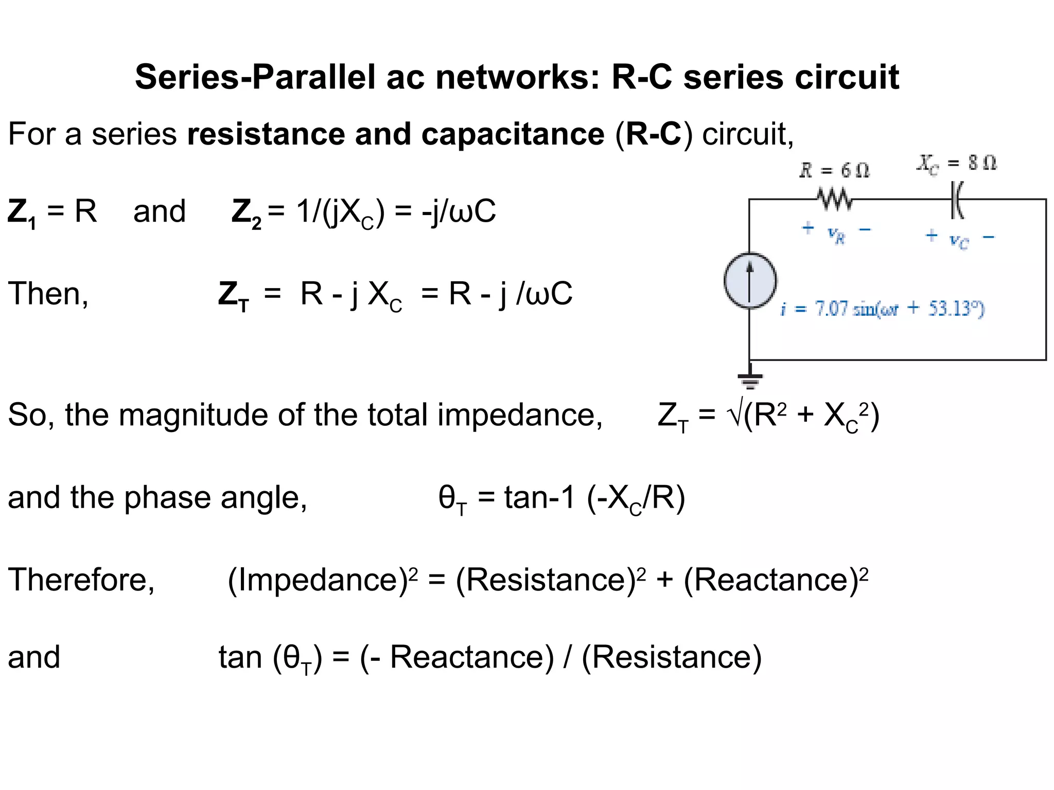 Series-Parallel ac networks: R-C series circuit
For a series resistance and capacitance (R-C) circuit,
Z1 = R and Z2 = 1/(jXC) = -j/ωC
Then, ZT = R - j XC = R - j /ωC
So, the magnitude of the total impedance, ZT = √(R2
+ XC
2
)
and the phase angle, θT = tan-1 (-XC/R)
Therefore, (Impedance)2
= (Resistance)2
+ (Reactance)2
and tan (θT) = (- Reactance) / (Resistance)
 