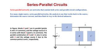 Series-Parallel Circuits
Series-parallel networks are networks that contain both series and parallel circuit configurations.
For many single-source, series-parallel networks, the analysis is one that works back to the source,
determines the source current, and then finds its way to the desired unknown.
In Figure, blocks B and C are in parallel (points
b and c in common), and the voltage source E is
in series with block A (point a in common). The
parallel combination of B and C is also in series
with A and the voltage source E due to the
common points b and c, respectively.
 