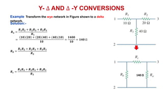 Y- ∆ AND ∆ -Y CONVERSIONS
Example Transform the wye network in Figure shown to a delta
network.
𝑹𝒂 =
𝑹𝟏𝑹𝟐 + 𝑹𝟐𝑹𝟑 + 𝑹𝟑𝑹𝟏
𝑹𝟏
=
𝟏𝟎 𝟐𝟎 + 𝟐𝟎 𝟒𝟎 + (𝟒𝟎)(𝟏𝟎)
𝟏𝟎
=
𝟏𝟒𝟎𝟎
𝟏𝟎
= 𝟏𝟒𝟎 Ω
𝑹𝒃 =
𝑹𝟏𝑹𝟐 + 𝑹𝟐𝑹𝟑 + 𝑹𝟑𝑹𝟏
𝑹𝟐
𝑹𝒄 =
𝑹𝟏𝑹𝟐 + 𝑹𝟐𝑹𝟑 + 𝑹𝟑𝑹𝟏
𝑹𝟑
Solution:-
140 Ω
 