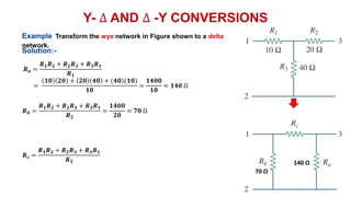 Y- ∆ AND ∆ -Y CONVERSIONS
Example Transform the wye network in Figure shown to a delta
network.
𝑹𝒂 =
𝑹𝟏𝑹𝟐 + 𝑹𝟐𝑹𝟑 + 𝑹𝟑𝑹𝟏
𝑹𝟏
=
𝟏𝟎 𝟐𝟎 + 𝟐𝟎 𝟒𝟎 + (𝟒𝟎)(𝟏𝟎)
𝟏𝟎
=
𝟏𝟒𝟎𝟎
𝟏𝟎
= 𝟏𝟒𝟎 Ω
𝑹𝒃 =
𝑹𝟏𝑹𝟐 + 𝑹𝟐𝑹𝟑 + 𝑹𝟑𝑹𝟏
𝑹𝟐
=
𝟏𝟒𝟎𝟎
𝟐𝟎
= 𝟕𝟎 Ω
𝑹𝒄 =
𝑹𝟏𝑹𝟐 + 𝑹𝟐𝑹𝟑 + 𝑹𝟑𝑹𝟏
𝑹𝟑
Solution:-
140 Ω
70 Ω
 