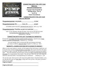 CONNECTING WITH THE LOST: OUR
BIBLICAL
MISSION & MANDATES
Passages That Pump Me Up
Message Series - Part 15
09-06-15
Pastor Chuck Bernal
CONNECTING WITH THE LOST: OUR
BIBLICAL MISSION
The greatest premise:Lost people ____________________ to God
The greatest promise:We ________ Jesus, He __________ people
If I be lifted up from the earth, I will draw all men unto me. (John 12:32 - KJV)
The greatest priority:Therefore,ourjob is to make God_______
God, it’s Your reputation that gets the boost. You’re the one who gets the credit.
It’s Your fame that should balloon from this. You’re the only God!
(Nehemiah 9:5 - WOTSB)
CONNECTING WITH THE LOST: OUR BIBLICAL MANDATES
Be wise when you engage with those outside the faith community; make the most of every
moment , encounter and opportunity. (Colossians 4:5 – The Voice)
You must worship Christ as Lord of your life. And if someone asks about
your hope as a believer, always be ready to explain it. (1 Peter 3:15 – NLT)
MANDATE 1: WARN EVERYONE WITH A SENSE OF URGENCY
When an army comes against a country, and the people of that land choose a watchman and
he sees the army coming and blows the alarm to warn them, then anyone who hears the alarm
but refuses to heed it and dies, the fault is his own. For he heard the warning and wouldn’t
listen . . . But if the watchman sees the enemy coming and doesn’t sound the alarm and warn
the people, he is responsible for their deaths. They will die in their sins, but I will charge the
watchman with their deaths. I have appointed you as a watchman . . . (Ezekiel 33:2-7 – LB)
The rich man said, “Send Lazarus to the house of my father where I have five brothers, so he
can tell them the score and warn them so they won’t end up here in this place of torment.”
(Luke 16:27-28 – Msg)
Urgencyimplies ___________________________________________
Urgency demands _________________________________________
 