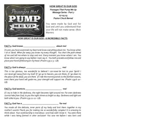HOW GREAT IS OUR GOD
Passages That Pump Me Up
Message Series - Part 7
07-05-15
Pastor Chuck Bernal
You were made by God and for
God and until you understand that
your life will not make sense. (Rick
Warren)
HOW GREAT IS OUR GOD - 6 INCREDIBLE FACTS
FACT 1: God knows ______________________________ about me!
O Lord, you have examined my heartand know everything about me. You know when
I sit or stand. When far away you know my every thought. You chart the path ahead
of me and tell me where to stop and rest. Every moment you know where I am. You
know whatI am going to say before I even say it. You both precedeand follow meand
placeyourhand of blessingon myhead.(Psalm139:1-5–LB)
FACT 2: God is always _________________________________ me!
This is too glorious, too wonderful to believe! I can never be lost to your Spirit! I
can never get away from my God! If I go up to heaven, you are there; if I go down to
the place of the dead, you are there. If I ride themorningwinds to the farthest oceans,
even there your hand will guide me, your strength will support me. (Psalm 139:6-10–
LB)
FACT 3: God wantsto __________________________________ me!
If I try to hide in the darkness, the night becomes light around me. For even darkness
cannot hide from God; to you the night shinesas bright as day. Darknessand light are
both aliketoyou. (Psalm139:11-12–LB)
FACT 4:God has a __________________________________ for me!
You made all the delicate, inner parts of my body and knit them together in my
mother’s womb.Thank you for making me so wonderfully complex! It is amazing to
think about. Your workmanship is marvelous—and how well I know it. You were there
while I was being formed in utter seclusion! You saw me before I was born and
 