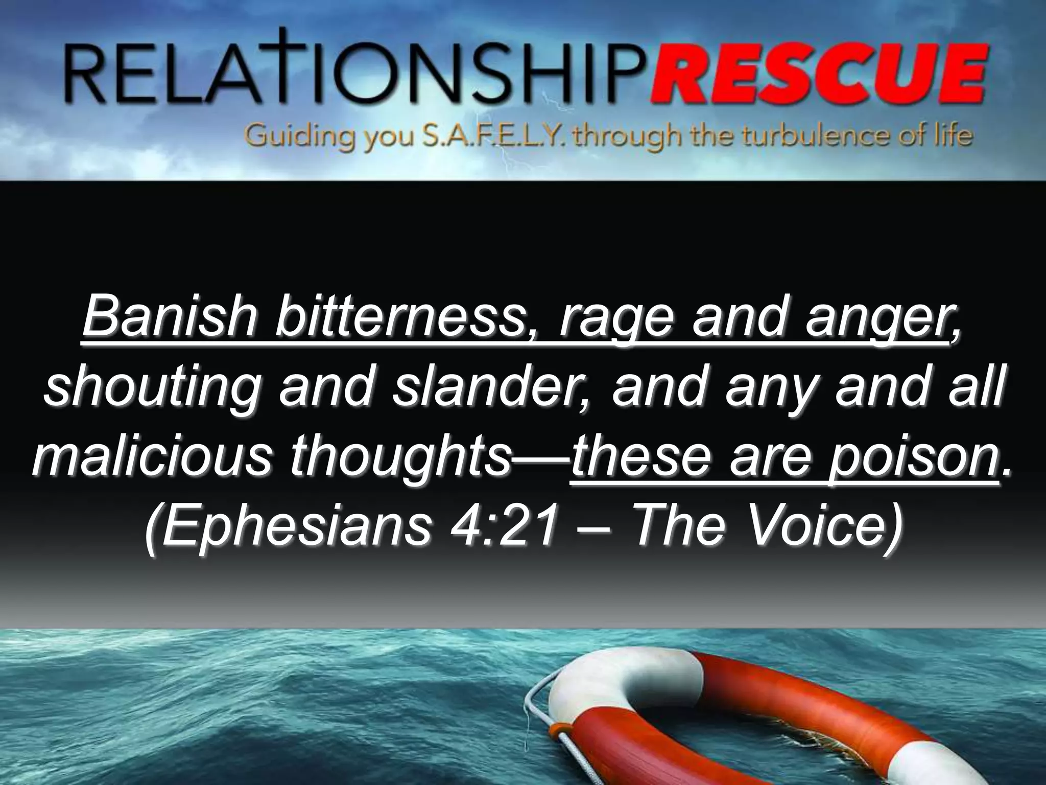 Banish bitterness, rage and anger,
shouting and slander, and any and all
malicious thoughts—these are poison.
(Ephesians 4:21 – The Voice)
 