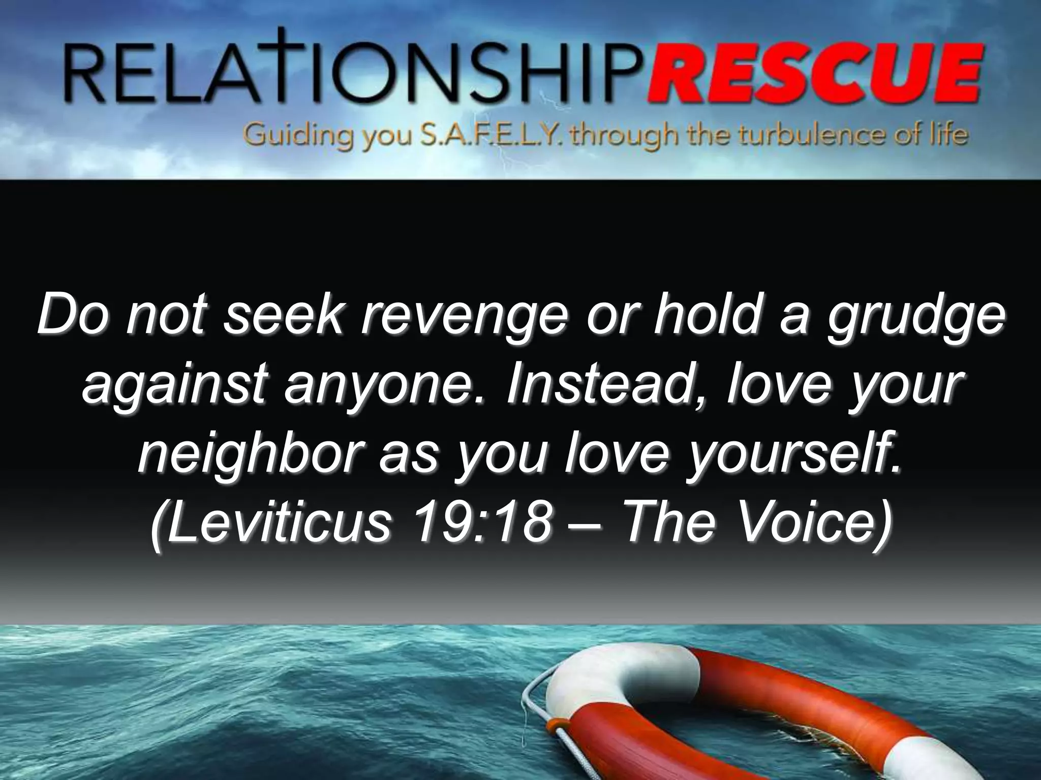Do not seek revenge or hold a grudge
against anyone. Instead, love your
neighbor as you love yourself.
(Leviticus 19:18 – The Voice)
 