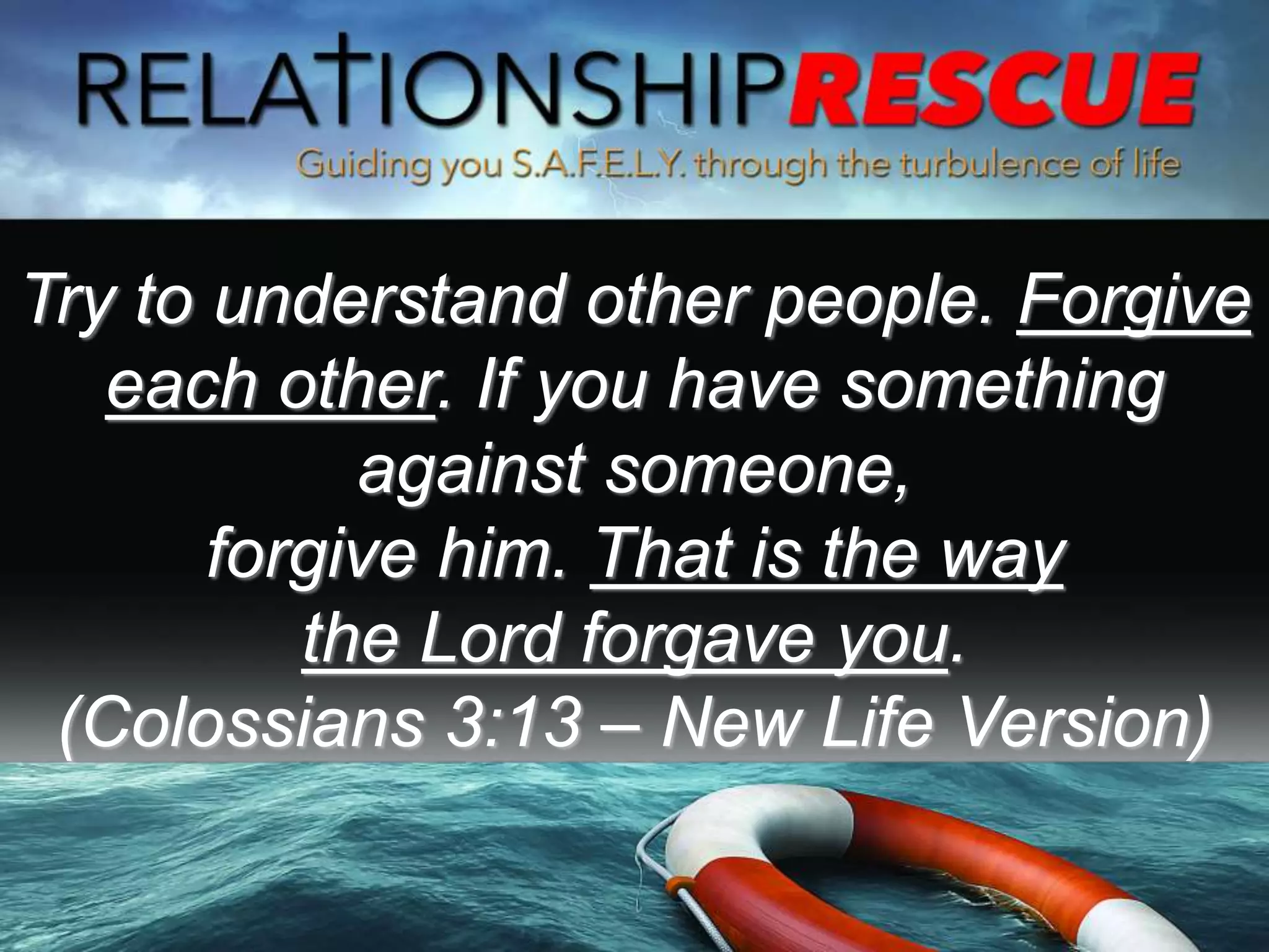 Try to understand other people. Forgive
each other. If you have something
against someone,
forgive him. That is the way
the Lord forgave you.
(Colossians 3:13 – New Life Version)
 