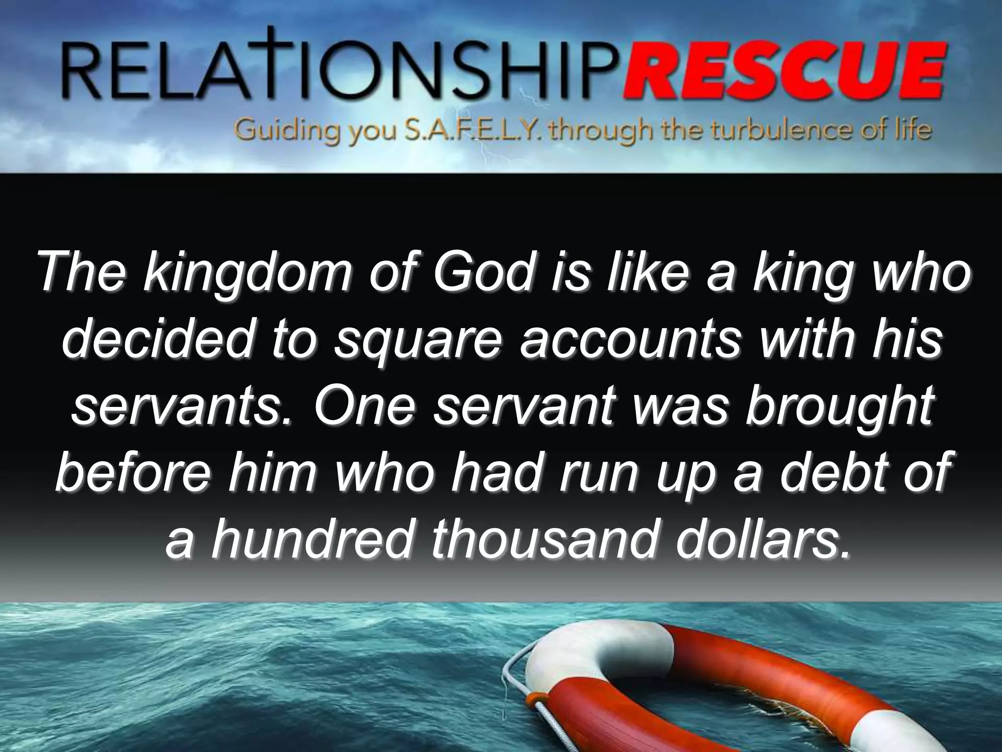 The kingdom of God is like a king who
decided to square accounts with his
servants. One servant was brought
before him who had run up a debt of
a hundred thousand dollars.
 