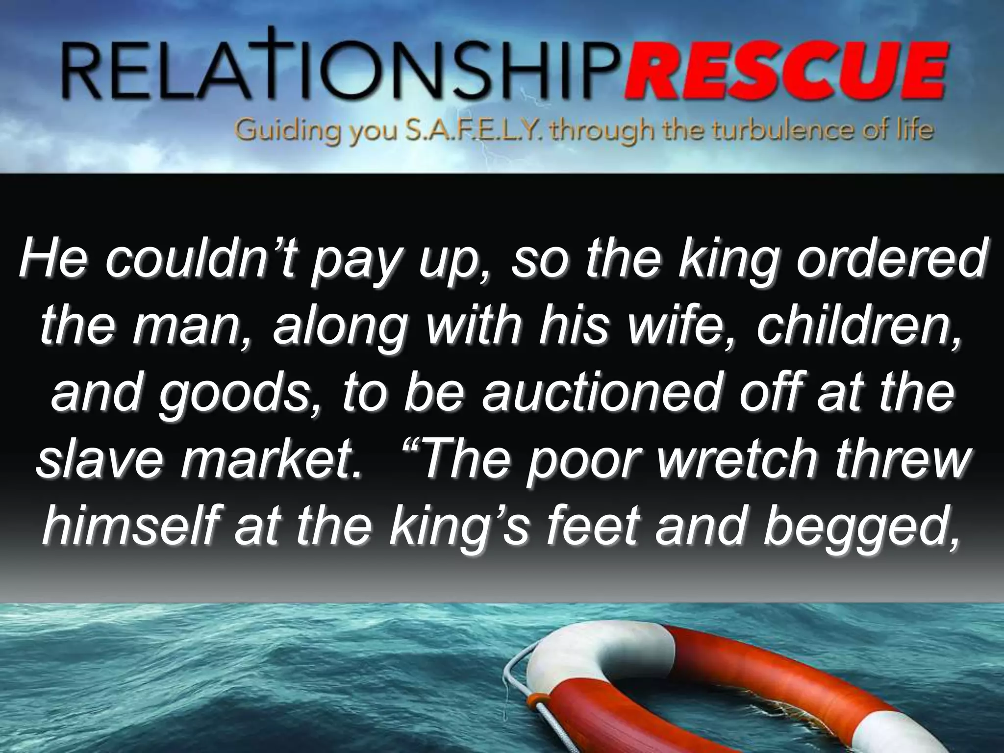 He couldn’t pay up, so the king ordered
the man, along with his wife, children,
and goods, to be auctioned off at the
slave market. “The poor wretch threw
himself at the king’s feet and begged,
 