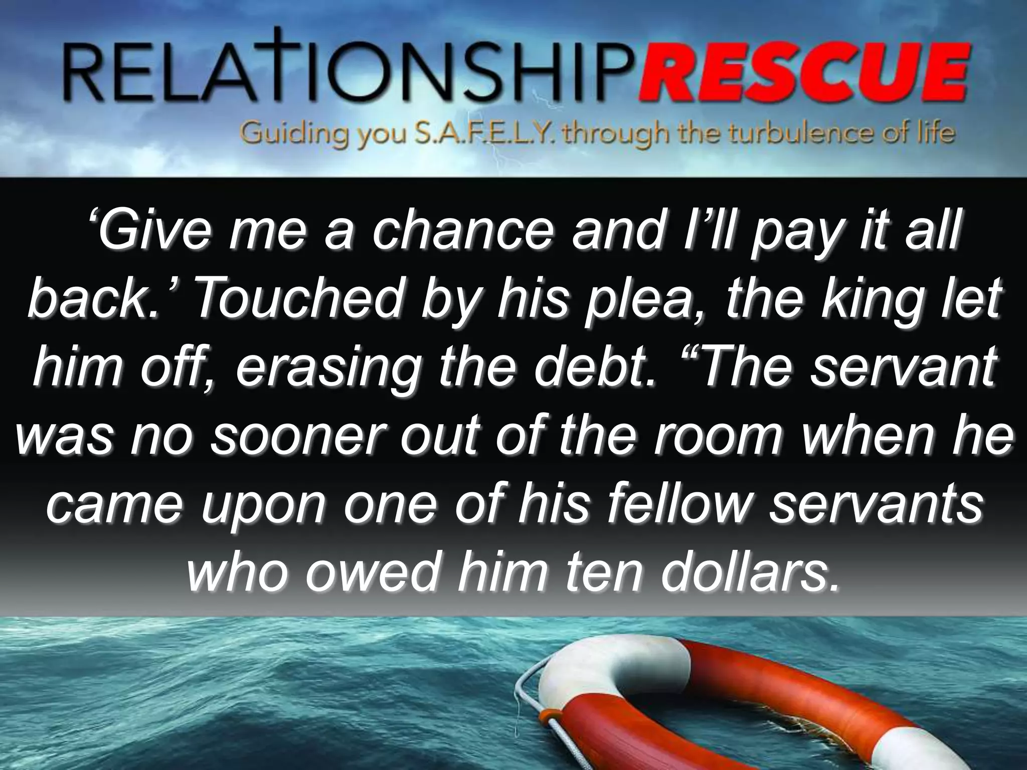 ‘Give me a chance and I’ll pay it all
back.’ Touched by his plea, the king let
him off, erasing the debt. “The servant
was no sooner out of the room when he
came upon one of his fellow servants
who owed him ten dollars.
 
