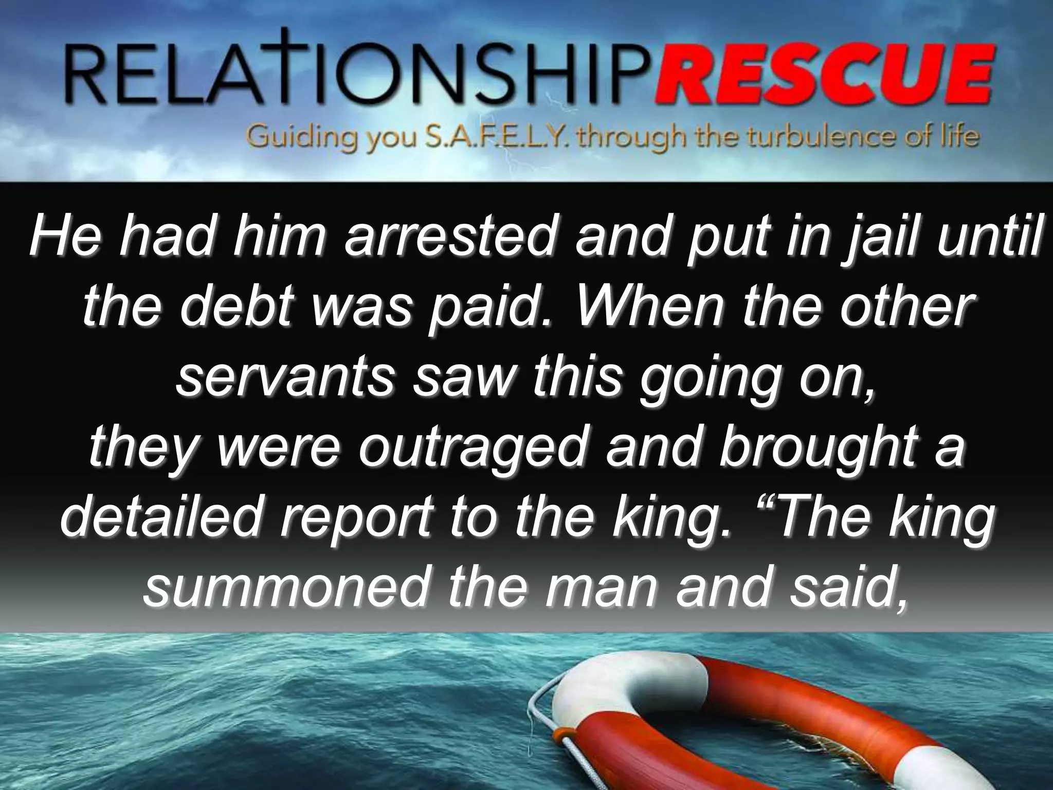 He had him arrested and put in jail until
the debt was paid. When the other
servants saw this going on,
they were outraged and brought a
detailed report to the king. “The king
summoned the man and said,
 