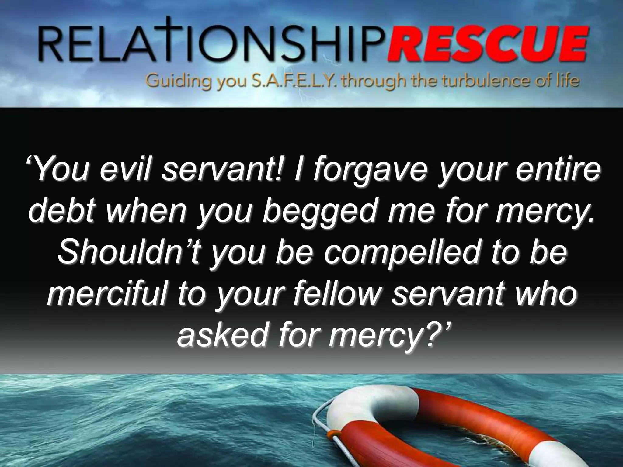 ‘You evil servant! I forgave your entire
debt when you begged me for mercy.
Shouldn’t you be compelled to be
merciful to your fellow servant who
asked for mercy?’
 