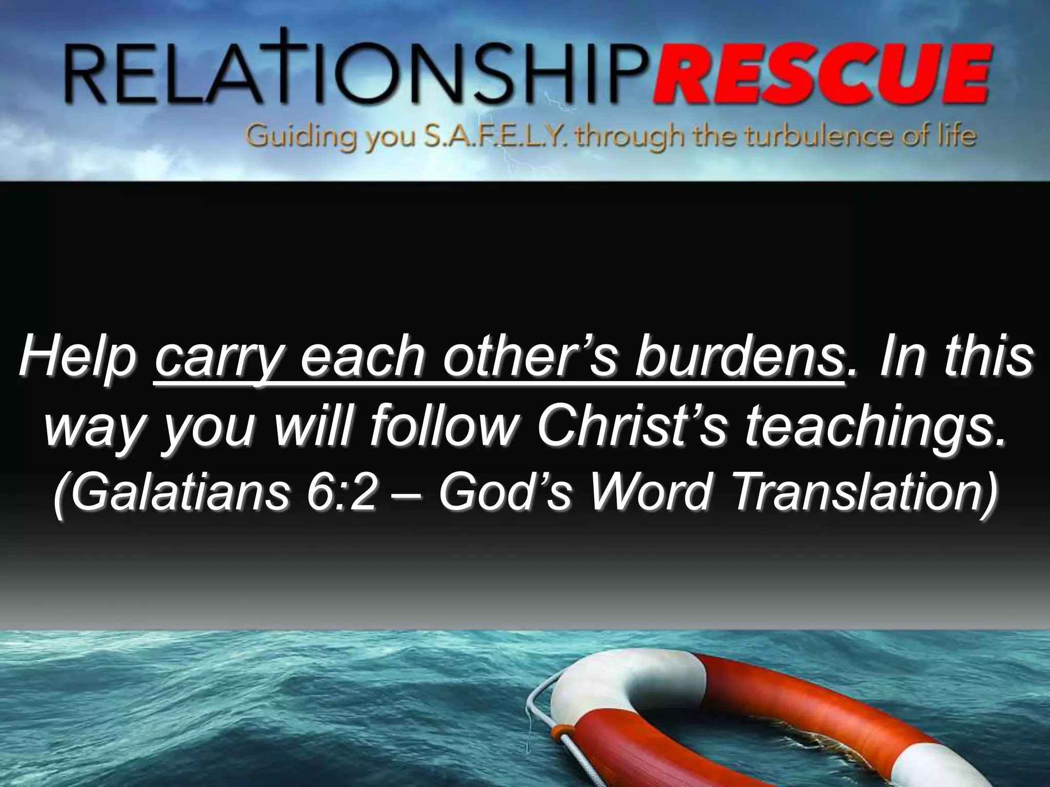 Help carry each other’s burdens. In this
way you will follow Christ’s teachings.
(Galatians 6:2 – God’s Word Translation)
 