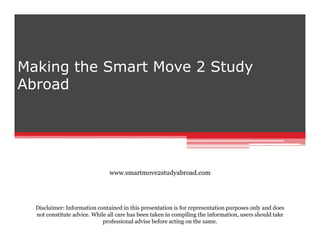 Making the Smart Move 2 Study
Abroad

www.smartmove2studyabroad.com

Disclaimer: Information contained in this presentation is for representation purposes only and does
not constitute advice. While all care has been taken in compiling the information, users should take
professional advise before acting on the same.

 