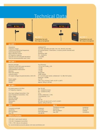 Technical Data


                                             ew 122 g                                                               ew 122 g
                                             Presentation Set with                                                  Presentation Set with
                                             ME 2 clip-on microphone                                                ME 4 clip-on microphone

ew 100 g
Modulation	                                       wideband FM
Frequency ranges	                                 516-558, 566-608, 626-668, 734-776, 780-822, 823-865
Transmission/Receiving frequencies	               20 channel banks, 1 fixed bank, 12 factory preset channels each
Switching bandwidth	                              42 MHz
Noise reduction system	                           Sennheiser HDX
AF frequency response	                            25 – 18.000 Hz
S/N ratio (at 1mV and peak deviation)	            ≥ 110 dBA
THD (at nominal deviation and 1 kHz)	             ≤ 0,9 %

EM 100 g
Receiver principle	                               True Diversity
Sensitivity (with HDX, peak deviation)	           <2,5 µV at 52 dBAeff S/N
Adjacent channel rejection	                       ≥ 65 dB
Intermodulation attenuation	                      ≥ 65 dB
Blocking	                                         ≥ 70 dB
Pilot-tone squelch	                               detachable
Antenna inputs	                                   2 BNC sockets
AF output voltage (at peak deviation, 1kHz AF)	   ¼" (6.3 mm) jack socket, unbalanced: +12 dBu XLR socket,
	                                                 balanced: +18 dBu
Power supply	                                     12 V DC
Dimensions	                                       190 x 212 x 43 mm (7.48" x 8.35" x 1.69")
Weight 	                                          approx. 900 g (1.99 lbs)

SK 100 g
RF output power at 50 Ohm	                        typ. 30 mW
AF frequency response	                            25 – 18.000 Hz (Line)
	                                                 80 – 18.000 Hz (Mic)
Max input voltage transmitter / line	             3 Veff	
Input impedance transmitter / line	               40 kO, unblanced / 1 MO	
Power supply	                                     2 AA batteries, 1.5 V
Nominal voltage	                                  2.4 V
Operating time	                                   typ. 8 h
Dimensions	                                       82 x 64 x 25 mm (3.23" x 2.52" x 0.94")
Weight 	                                          approx. 160 g (5.64 oz)
ME 2	                                                                      ME 4
                                                                           Transducer principle	                        condenser
Transducer principle	                             condenser                Sensitivity	                                 40 mV/Pa
Sensitivity	                                      20 mV/Pa                 Pick-up pattern	                             cardioid
Pick-up pattern	                                  omni-directional         Max. SPL	                                    120 dB SPL
Max. SPL	                                         130 dB SPL
Delivery includes
• EM 100 g rack-mount receiver
• SK 100 g bodypack transmitter
• ME 2 / ME 4 clip-on microphone
For recommended accessories please visit www.sennheiser.com
 