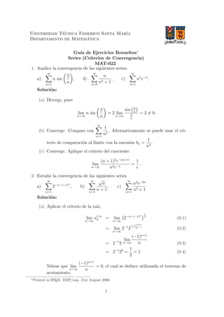 Universidad T´ecnica Federico Santa Mar´ıa
Departamento de Matem´atica
Gu´ıa de Ejercicios Resueltos1
Series (Criterios de Convergencia)
MAT-022
1. Analice la convergencia de las siguientes series:
a)
∞
n=1
n sin
2
n
, b)
∞
n=0
n
n5 + 1
, c)
∞
n=1
n2
e−n
.
Soluci´on:
(a) Diverge, pues
lim
n→∞
n sin
2
n
= 2 lim
n→∞
sin 2
n
2
n
= 2 = 0.
(b) Converge. Compare con
∞
n=1
1
n4
. Alternativamente se puede usar el cri-
terio de comparaci´on al l´ımite con la sucesi´on bn =
1
n4
.
(c) Converge. Aplique el criterio del cuociente:
lim
n→∞
(n + 1)2
e−(n+1)
n2e−n
=
1
e
.
2. Estudie la convergencia de las siguientes series
a)
∞
n=1
2−n−(−1)n
, b)
∞
n=1
√
n
n + 1
, c)
∞
n=1
n2
e−2n
n2 + 1
Soluci´on:
(a) Aplicar el criterio de la ra´ız,
lim
n→∞
a1/n
n = lim
n→∞
2−n−(−1)n
1
n
(0.1)
= lim
n→∞
2−1
2
(−1)n+1
n (0.2)
= 2−1
2
lim
n→∞
(−1)n+1
n (0.3)
= 2−1
20
=
1
2
< 1 (0.4)
N´otese que lim
n→∞
(−1)n+1
n
= 0, el cual se deduce utilizando el teorema de
acotamiento.
1
Printed in LATEX. EOP/eop. 21st August 2006
1
 