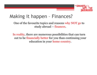 Making it happen – Finances?
One of the favourite topics and reasons why NOT go to
study abroad – finances.
In reality, there are numerous possibilities that can turn
out to be financially better for you than continuing your
education in your home country.

 