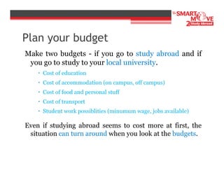 Plan your budget
Make two budgets - if you go to study abroad and if
you go to study to your local university.
Cost of education
Cost of accommodation (on campus, off campus)
Cost of food and personal stuff
Cost of transport
Student work possiblities (minumum wage, jobs available)

Even if studying abroad seems to cost more at first, the
situation can turn around when you look at the budgets.

 