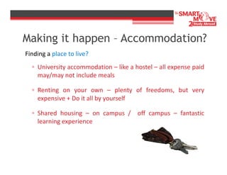 Making it happen – Accommodation?
Finding a place to live?
▫ University accommodation – like a hostel – all expense paid
may/may not include meals
▫ Renting on your own – plenty of freedoms, but very
expensive + Do it all by yourself
▫ Shared housing – on campus / off campus – fantastic
learning experience

 