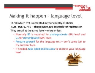 Making it happen – language level
Check which test is accepted in your country of choice
IELTS, TOEFL, PTE - about INR 9,300 onwards for registration
They are all at the same level – more or less
▫ Normally B2 is required for undergraduate (BA) level and
C1 for postgraduate (MA) level
▫ Prepare yourself for the language test – don’t come just to
try out your luck.
▫ If needed, take additional lessons to improve your language
level

 