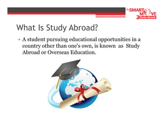 What Is Study Abroad?
• A student pursuing educational opportunities in a
country other than one's own, is known as Study
Abroad or Overseas Education.

 