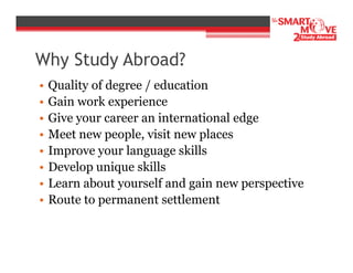 Why Study Abroad?
•
•
•
•
•
•
•
•

Quality of degree / education
Gain work experience
Give your career an international edge
Meet new people, visit new places
Improve your language skills
Develop unique skills
Learn about yourself and gain new perspective
Route to permanent settlement

 
