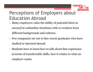 Perceptions of Employers about
Education Abroad
• Many employers value the ability of potential hires to
succeed in unfamiliar situations with co-workers from
different backgrounds and cultures.
• Few companies set out to hire recent graduates who have
studied or interned abroad.
• Students have to learn how to talk about that experience
in terms of transferrable skills, how it relates to what an
employer wants.

 