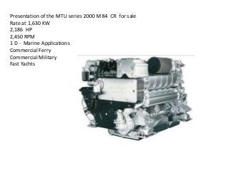 Presentation of the MTU series 2000 M 84 CR for sale
Rate at 1,630 KW
2,186 HP
2,450 RPM
1 D - Marine Applications
Commercial Ferry
Commercial Military
Fast Yachts
 