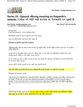 Real Patidar Mail - Series 23 - Dasond -Wrong meaning on Satpanth's website / દસો દ ન... Page 1 of 3




                                                                                           Real Patidar <mail@realpatidar.com>



Series 23 - Dasond -Wrong meaning on Satpanth's
                                                ુ
website / દસો દ નો ખોટો અથ½ સતપંથ ના વેબસાઈટ પર ðો છે .
Real Patidar <mail@realpatidar.com>                                                                 Mon, Sep 27, 2010 at 8:38 PM
To: realpatidar <realpatidar@googlegroups.com>


 27-Sep-2010
 || Jay Laxminaryan ||     || જય લ મીનારાયણ ||

 િનતેશભાઈના ુ કમ½ ની વ ુ બે ન ૂનાઓ તમારŽ સામે                ુ ું          ં
                                                                           .

 સાચા સ પનથી ભાઈઓ ચેતો આવા ખોટા માણસ થી.

                       ુ
 િનતેશભાઈ ના ુ કમ½નો ન નો નીચે           માણે છે :


 "દસો દ" ંુ અથ½: દસો દનો અથ½ (મતલબ) આપણે સ ુ                        ણીએ છŽએ. પોતાની વાિષક કમાઈનો દસમો ભાગ ને દસા સ ક°
 દસો દ કહ°વાય છે .

 સતપંથ ધમ½ માં (ઇમા ુ Žન (ઈમામ શાહ) / નર મોહંમદ શાહ ના સમય થી) દર° ક અ યાયોને (માનિસક રŽતે દબાણ
                                                                       ું
 આપીને) તેમની પાસેથી દર વષ± દસો દ લેવામાં આવે છે .

 સતપંથ ધમ½નો        ૂળ આધાર દસો દ આપમાં છે . ઘણા બધા                       ુ તકો અને પીરાણાના કોટ½ ક°સોમાંઆ વાતનો ચોખો ઉ લેખ
 છે . આ તો જગ        હ°ર વ ુ છે .

 આપણા વડŽલો પાસે થી આપણે આ વાત ઘણી વખત સાંભળŽ પણ છે .


 આવી દŽવા         વી વાતનો ક°વો ખોટો મતલબ, નીતેશભાઈએ તેમની વેબસઈટ પર                           ુ
                                                                                               ðો છે તે હવે   ુ વો.


 િનતેશભાઈ ની વેબસાઈટ         માણે:

 “મ      બધં ના    દર બતાવ ુ ં છે ક° ૧    ાસ લઇને એની ૧ ëણ થાય ,૬                     ાસની ૧ પળ થાય, ૬૦ પળિન ૧ ઘડŽ થાય અને
                                   ુ
 ૬૦ ઘડŽનો ૧ ˆદવસ અને રાત થાય આને ગ ાકાર(૧x૬x૬૦x6૦= ૨૧૬૦૦)કરŽએ તો ૨૧૬૦૦ થાય અને મણસ ૧
 ˆદવસમાં ૨૧૬૦૦        ાસ લે છે . હવે આ ૨૧૬૦૦ નો દશમો ભાગ દશૌદ કહ°વાય” (                        Žન શોટ આ ઈમૈલ સાથે જોડ°લ
 છે .)



 લોકોને ક° ટ ું બેવ ૂફ બનાવાય છે . આ વાત કદાચ હમણાં આપણે નાની લાગશે, પણ ભિવ યમાં અ ણ
 લોકો આને સા ુ ં માની ને આમાં ફસાઈ                   ય તેમ           ૂર°       ૂરŽ શðતા છે .




                                                                                                                      27-Sep-2010
 
