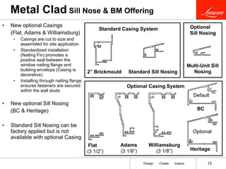 Metal Clad  Sill Nose & BM Offering New optional Casings  (Flat, Adams & Williamsburg) Casings are cut to size and assembled for site application Standardized installation (Nailing Fin) promotes a positive seal between the window nailing flange and building envelope (Casing is decorative) Installing through nailing flange ensures fasteners are secured within the wall studs New optional Sill Nosing  (BC & Heritage) Standard Sill Nosing can be factory applied but is not available with optional Casing 2” Brickmould Heritage Standard Sill Nosing Adams  (3 1/8”) Williamsburg  (3 1/8”) Flat  (3 1/2”) Standard Casing System Optional Casing System Optional Multi-Unit Sill Nosing Optional  Sill Nosing BC Default 