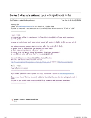 Gmail - Series 3 -Pirana's Akhand Jyot -Xj^hRhWj 7E5P ]sS                       https://mail.google.com/mail/?ui=2&ik=f5c6045c5e&view=pt&search...




                                                                                                Real Patidar <realpatidar@gmail.com>




         Real Patidar <realpatidar@gmail.com>                                                               Tue, Apr 20, 2010 at 11:36 AM
         Bcc: hasusenghani@gmail.com, nandu_somjiyani@mobileemail.vodafone.in

           IMPORTANT
           Please add realpatidar@gmail.com to your contact list / address book.
           By doing so, the emails I send will directly land in your INBOX and not get marked as "SPAM" or "JUNK"
           ------------------------------------------------------------------------------------------------------------------------
           -------------------------------

           Hello / W Dh^,
           In this email, you will find the importance of the Akhand Jyot (eternal light) at Pirana, which is portrayed
           as Hindu symbol.

           8 email h5 SWp Xj^Whh5 Z`Ss 7E5P ]sS                k5 e a   k5 Jp Sp   Rbs,   Wp ?D ˆe„ k   k5 iSD ZShahh5 8ap Jp .

           You will get answers to questions like / Sh^h 8ah               s k5 ; ^ 8h5 `Ž bD° ? Jp ;
           1. What is "Noor" or "Akhand Jyoit" that has been lit by Imam Shah?
           y. :h bhe h^h FNhap_ 7E5P ]sS (" k^") k5 Jp ?
           2. In order to get the "Noorani Deedar" why seeing a "True Imam" is necessary?
           z. " l^hWj ˆUUh^" `ah hN° "d Ih :h" k5 Ub½W D° D^ k5 K^s^Ž Jp ?

           You can find the answers in these links (OR the attached file also)
           KahZ hN° dhTp KsP°_ Yh:_ 7Tah WjIpWj _ D k as
           http://issuu.com/patidar/docs/series_3_-pirana_s_akhand_jyot_-U OR/7Tah http://issuu.com/patidar

           Thanks / 8[h^
           Real XhNŽUh^ / E^s XhNŽUh^
           ------------------------------------------------------------------------------------------------------------------------
           -------------------------------
           If you want to get emails in this subject to your inbox, please send a request to realpatidar@gmail.com

           Send me your friends' (from our community only) email ids, so that they can also start getting such emails in
           future.
           By doing so, you will help me in spreading the FACTUAL knowledge and awareness of satpanth
           ------------------------------------------------------------------------------------------------------------------------
           -------------------------------




                Series 3 -Pirana's Akhand Jyot -D.pdf
                295K




1 of 1                                                                                                                                27-Apr-2010 12:39 PM
 
