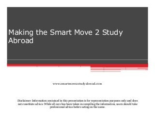 Making the Smart Move 2 Study
Abroad

www.smartmove2studyabroad.com

Disclaimer: Information contained in this presentation is for representation purposes only and does
not constitute advice. While all care has been taken in compiling the information, users should take
professional advise before acting on the same.

 