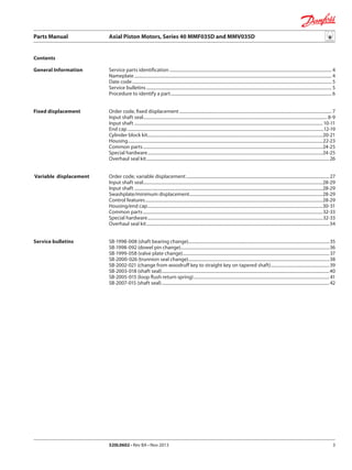 Parts Manual	 Axial Piston Motors, Series 40 MMF035D and MMV035D
520L0602 • Rev BA • Nov 2013 3
Service parts identification.................................................................................................................................................... 4
Nameplate.................................................................................................................................................................................... 4
Date code...................................................................................................................................................................................... 5
Service bulletins......................................................................................................................................................................... 5
Procedure to identify a part................................................................................................................................................... 6
Order code, fixed displacement........................................................................................................................................... 7
Input shaft seal........................................................................................................................................................................ 8-9
Input shaft............................................................................................................................................................................ 10-11
End cap...................................................................................................................................................................................12-19
Cylinder block kit................................................................................................................................................................20-21
Housing.................................................................................................................................................................................22-23
Common parts....................................................................................................................................................................24-25
Special hardware................................................................................................................................................................24-25
Overhaul seal kit.......................................................................................................................................................................26
Order code, variable displacement...................................................................................................................................27
Input shaft seal....................................................................................................................................................................28-29
Input shaft............................................................................................................................................................................28-29
Swashplate/minimum displacement..........................................................................................................................28-29
Control features..................................................................................................................................................................28-29
Housing/end cap................................................................................................................................................................30-31
Common parts....................................................................................................................................................................32-33
Special hardware................................................................................................................................................................32-33
Overhaul seal kit.......................................................................................................................................................................34
SB-1998-008 (shaft bearing change)................................................................................................................................35
SB-1998-092 (dowel pin change).......................................................................................................................................36
SB-1999-058 (valve plate change)......................................................................................................................................37
SB-2000-026 (trunnion seal change).................................................................................................................................38
SB-2002-021 (change from woodruff key to straight key on tapered shaft)......................................................39
SB-2003-018 (shaft seal).........................................................................................................................................................40
SB-2005-015 (loop flush return spring)............................................................................................................................ 41
SB-2007-015 (shaft seal).........................................................................................................................................................42
Fixed displacement
Variable displacement
Contents
General Information
Service bulletins
 