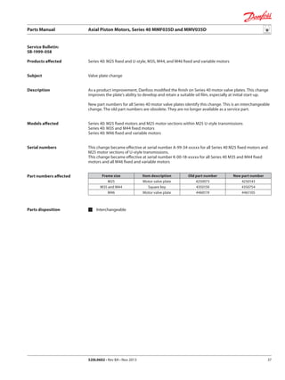 Parts Manual	 Axial Piston Motors, Series 40 MMF035D and MMV035D
520L0602 • Rev BA • Nov 2013 37
Service Bulletin:
SB-1999-058
Products affected
Subject
Description
Models affected
Serial numbers
Part numbers affected
Parts disposition 	Interchangeable
Series 40: M25 fixed and U-style, M35, M44, and M46 fixed and variable motors
Valve plate change
As a product improvement, Danfoss modified the finish on Series 40 motor valve plates. This change
improves the plate’s ability to develop and retain a suitable oil film, especially at initial start-up.
New part numbers for all Series 40 motor valve plates identify this change. This is an interchangeable
change. The old part numbers are obsolete. They are no longer available as a service part.
Series 40: M25 fixed motors and M25 motor sections within M25 U-style transmissions
Series 40: M35 and M44 fixed motors
Series 40: M46 fixed and variable motors
This change became effective at serial number A-99-34-xxxxx for all Series 40 M25 fixed motors and
M25 motor sections of U-style transmissions.
This change became effective at serial number K-00-18-xxxxx for all Series 40 M35 and M44 fixed
motors and all M46 fixed and variable motors
Frame size Item description Old part number New part number
M25 Motor valve plate 4250073 4250143
M35 and M44 Square key 4350159 4350754
M46 Motor valve plate 4460119 4461105
 