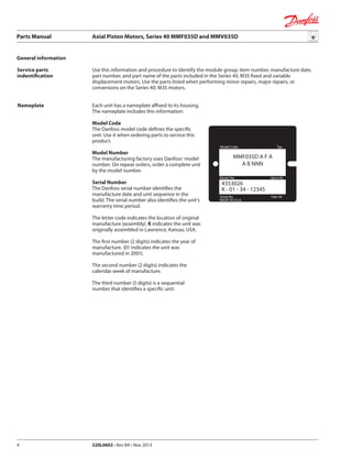 Parts Manual	 Axial Piston Motors, Series 40 MMF035D and MMV035D
520L0602 • Rev BA • Nov 20134
Model Code Typ
Model No. Ident-Nr
MADE IN U.S.A.
Serial No. Fabr-Nr
4353026
K - 01 - 34 - 12345
MMF035D A F A
A B NNN
Service parts
indentification
Nameplate
General information
Use this information and procedure to identify the module group, item number, manufacture date,
part number, and part name of the parts included in the Series 40, M35 fixed and variable
displacement motors. Use the parts listed when performing minor repairs, major repairs, or
conversions on the Series 40: M35 motors.
Each unit has a nameplate affixed to its housing.
The nameplate includes this information:
Model Code
The Danfoss model code defines the specific
unit. Use it when ordering parts to service this
product.
Model Number
The manufacturing factory uses Danfoss’ model
number. On repeat orders, order a complete unit
by the model number.
Serial Number
The Danfoss serial number identifies the
manufacture date and unit sequence in the
build. The serial number also identifies the unit’s
warranty time period.
The letter code indicates the location of original
manufacture (assembly). K indicates the unit was
originally assembled in Lawrence, Kansas, USA.
The first number (2 digits) indicates the year of
manufacture. (01 indicates the unit was
manufactured in 2001).
The second number (2 digits) indicates the
calendar week of manufacture.
The third number (5 digits) is a sequential
number that identifies a specific unit.
 