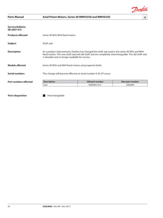 Parts Manual	 Axial Piston Motors, Series 40 MMF035D and MMV035D
520L0602 • Rev BA • Nov 201342
Products affected
Subject
Description
Models affected
Serial numbers
Part numbers affected
Parts disposition 	Interchangeable
Service Bulletin:
SB-2007-015
Series 40 M35 M44 fixed motors
Shaft seal
As a product improvement, Danfoss has changed the shaft seal used in the series 40 M35 and M44
fixed motors. The new shaft seal and old shaft seal are completely interchangeable. The old shaft seal
is obsolete and no longer available for service.
Series 40 M35 and M44 fixed motors using tapered shafts
This change will become effective at serial number A-05-07-xxxxx
Description Old part number New part number
Seal 9008000-0121 5000689
 