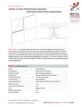 PRODUCT DATA SHEET
SERIES 44 NON-PROGRESSIVE DRAINED
	 AND BACK VENTILATED RAINSCREEN
THE SERIES 44 is easy to install due to the semi-continuous attachment extrusions and
the innovative snap and clip cover.This series is a back vented Rainscreen system. Since the
Series 44 is a non-progressive system, any panel can be moved or replaced without removing
adjacent panels, further adding to the desirability of this system. The Series 44 System allows
for thermal movement and when installed, if offers and holds clean lines, and optimizes panel
to panel alignment.
SERIES 44 System Features
System Non-Progressive
Joint Type/Size Dry Joint with 1/2”Reveal
Progressive System Non-Progressive installation
Underlayment Waterproof Weather Barrier Required
Sheathing Over Studs 3/4 Plywood Preferred
Curved Surfaces Accommodated
Independently Tested ASTM E283, E331, E330, E1233, & AAMA 501
Maintenance Free Low
Allow for Thermal Expansion Yes
Price Medium Priced
Weather Sealed System No
Ease of Installation Easy
M E TA L D E S I G N S Y S T E M S . C O M
4150 C Street SW | P.O. Box 1165 | Cedar Rapids, IA | 52406-1165
319-362-7454 | Toll Free 866-442-6803 | Fax 319-396-2935
 