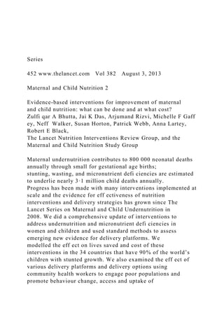 Series
452 www.thelancet.com Vol 382 August 3, 2013
Maternal and Child Nutrition 2
Evidence-based interventions for improvement of maternal
and child nutrition: what can be done and at what cost?
Zulfi qar A Bhutta, Jai K Das, Arjumand Rizvi, Michelle F Gaff
ey, Neff Walker, Susan Horton, Patrick Webb, Anna Lartey,
Robert E Black,
The Lancet Nutrition Interventions Review Group, and the
Maternal and Child Nutrition Study Group
Maternal undernutrition contributes to 800 000 neonatal deaths
annually through small for gestational age births;
stunting, wasting, and micronutrient defi ciencies are estimated
to underlie nearly 3·1 million child deaths annually.
Progress has been made with many interventions implemented at
scale and the evidence for eff ectiveness of nutrition
interventions and delivery strategies has grown since The
Lancet Series on Maternal and Child Undernutrition in
2008. We did a comprehensive update of interventions to
address undernutrition and micronutrient defi ciencies in
women and children and used standard methods to assess
emerging new evidence for delivery platforms. We
modelled the eff ect on lives saved and cost of these
interventions in the 34 countries that have 90% of the world’s
children with stunted growth. We also examined the eff ect of
various delivery platforms and delivery options using
community health workers to engage poor populations and
promote behaviour change, access and uptake of
 