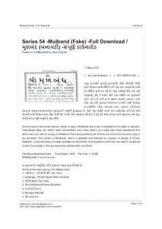 Posted on 17-May-2013 by Real Patidar
17-May-2013
|| Jay Laxminarayan || || ||
.
.
.
( ) , ( )
/ (Edition) , ,
, , ,
.
Since long we have been trying to obtain a copy of Mulband and make it available to the public in general.
Fortunately today our efforts have materialised. Like many others you might also have experience that
when ever you ask for a copy of Mulband, thousand questions are fired at you and at the end the copy is
not provided. This version of Mulband, which is adopted and followed by majority of people of Pirana
Satpanth, in present times, is made available for the benefit of the people so that they can read it, download
it, print it and study it. We are extremely satisfied with our efforts.
File Name:Mulband (Fake) Total Pages: 1808 File Size: 1.16 GB
DOWNLOAD: Free Download
;
Some of the main topics in the Mulband are;
. –
1. Garbhgol – Pindni Utpatti Tatha Rachnar
.
2. Shri Nishkalanki Geeta Shashtra
3.
3. Amrapuri Mandal
.
Mulband (Fake) -Full Download
-------------------------------------------------------------------------------------------------------------------------------------------------------------------------
Series 54
-------------------------------------------------------------------------------------------------------------------------------------------------------------------------
Digitized by: www.realpatidar.com
Link: http://www.realpatidar.com/a/series54
Page 1 of 2
 