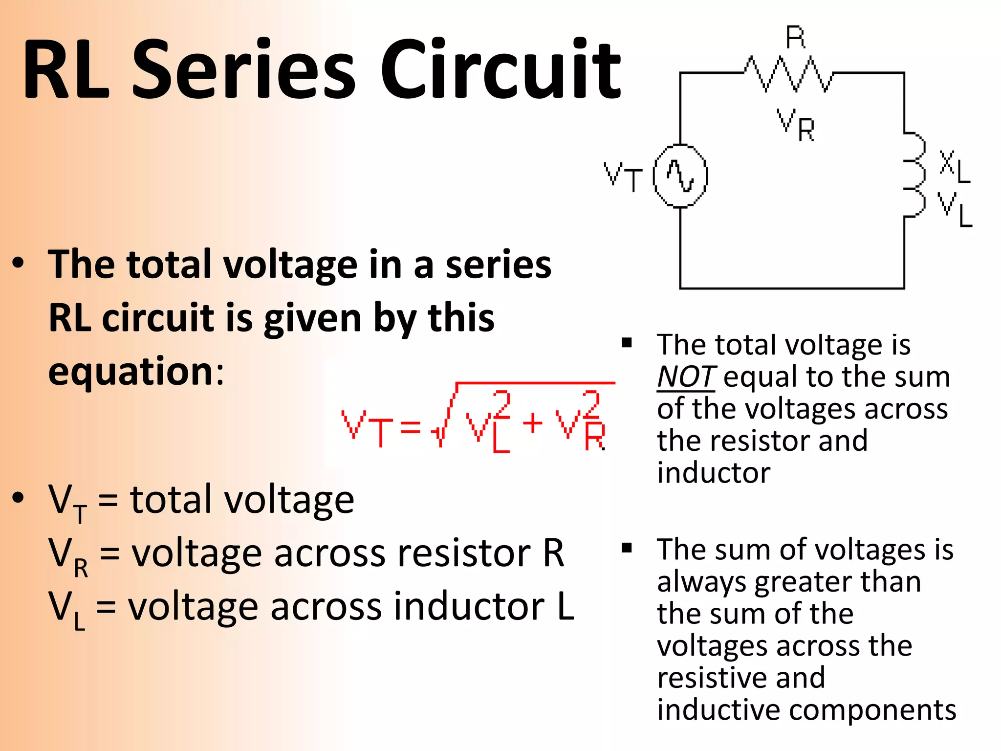 RL Series Circuit
• The total voltage in a series
RL circuit is given by this
equation:
• VT = total voltage
VR = voltage across resistor R
VL = voltage across inductor L
The total voltage is
NOT equal to the sum
of the voltages across
the resistor and
inductor
The sum of voltages is
always greater than
the sum of the
voltages across the
resistive and
inductive components
