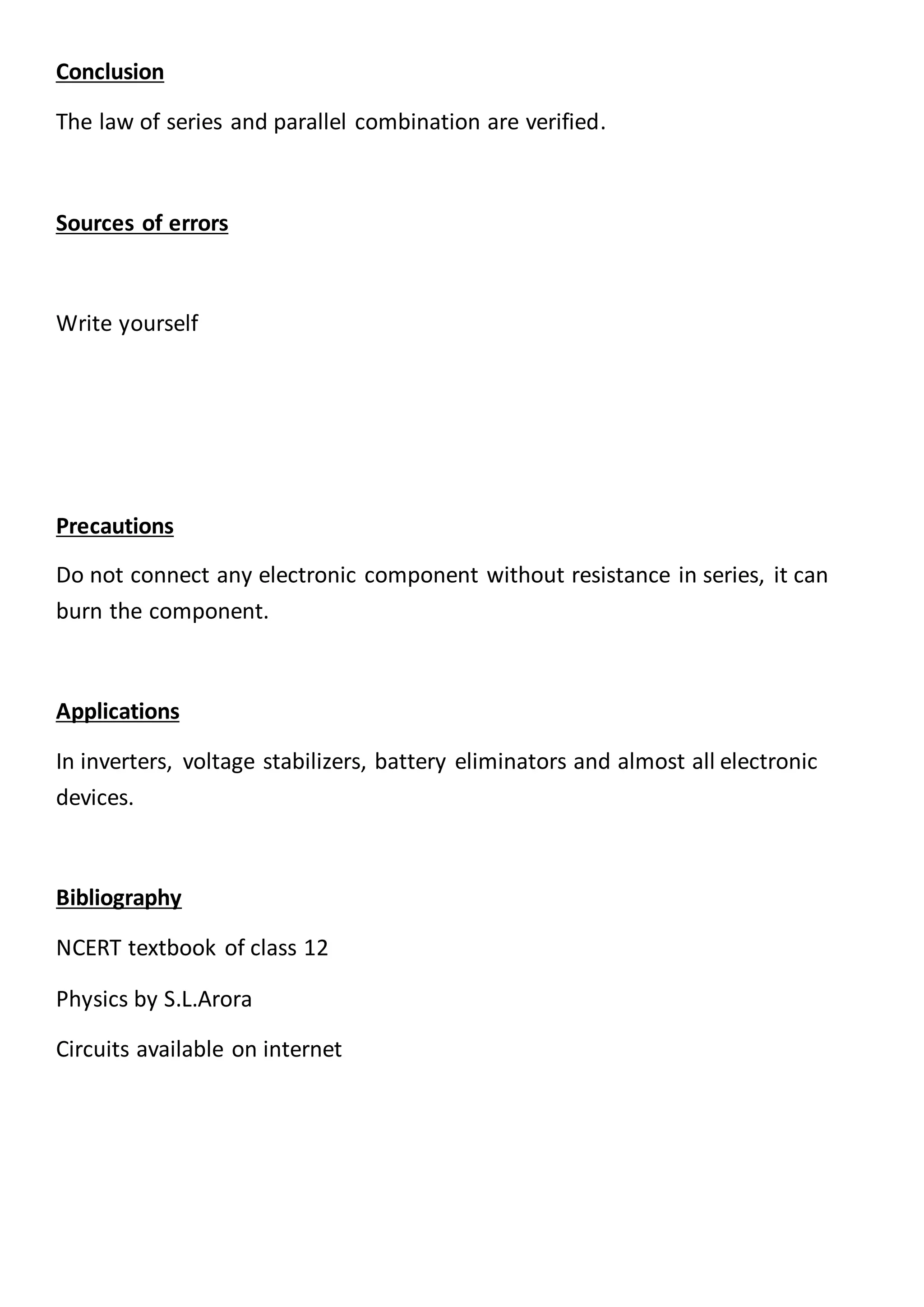 Conclusion
The law of series and parallel combination are verified.
Sources of errors
Write yourself
Precautions
Do not connect any electronic component without resistance in series, it can
burn the component.
Applications
In inverters, voltage stabilizers, battery eliminators and almost all electronic
devices.
Bibliography
NCERT textbook of class 12
Physics by S.L.Arora
Circuits available on internet