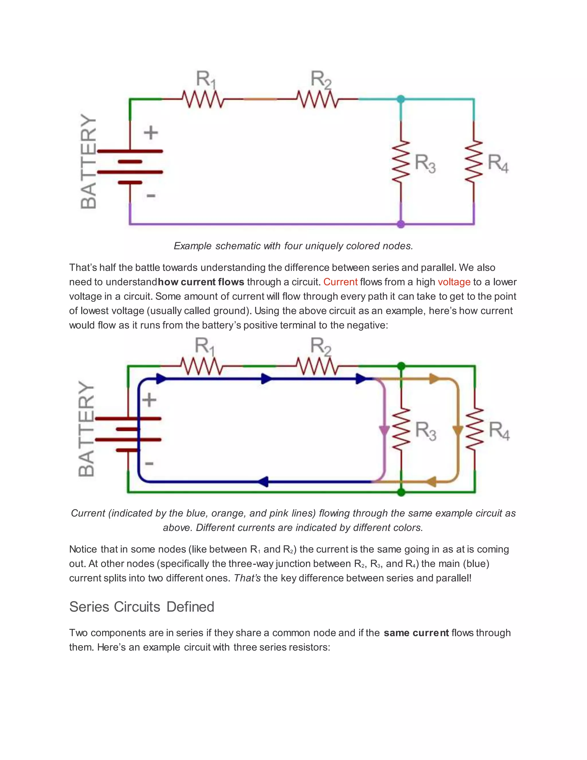 Example schematic with four uniquely colored nodes.
That’s half the battle towards understanding the difference between series and parallel. We also
need to understandhow current flows through a circuit. Current flows from a high voltage to a lower
voltage in a circuit. Some amount of current will flow through every path it can take to get to the point
of lowest voltage (usually called ground). Using the above circuit as an example, here’s how current
would flow as it runs from the battery’s positive terminal to the negative:
Current (indicated by the blue, orange, and pink lines) flowing through the same example circuit as
above. Different currents are indicated by different colors.
Notice that in some nodes (like between R1 and R2) the current is the same going in as at is coming
out. At other nodes (specifically the three-way junction between R2, R3, and R4) the main (blue)
current splits into two different ones. That’s the key difference between series and parallel!
Series Circuits Defined
Two components are in series if they share a common node and if the same current flows through
them. Here’s an example circuit with three series resistors:
 