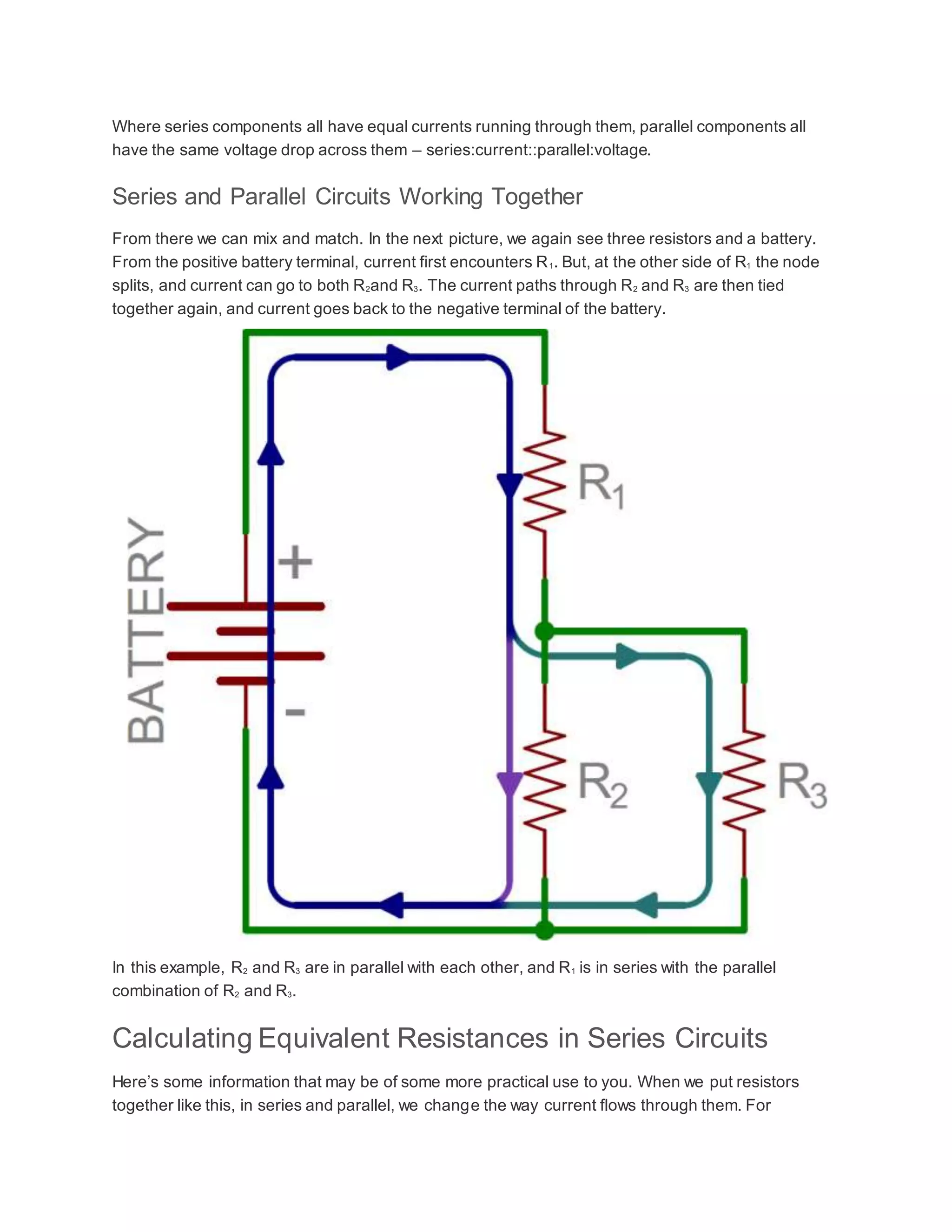Where series components all have equal currents running through them, parallel components all
have the same voltage drop across them – series:current::parallel:voltage.
Series and Parallel Circuits Working Together
From there we can mix and match. In the next picture, we again see three resistors and a battery.
From the positive battery terminal, current first encounters R1. But, at the other side of R1 the node
splits, and current can go to both R2and R3. The current paths through R2 and R3 are then tied
together again, and current goes back to the negative terminal of the battery.
In this example, R2 and R3 are in parallel with each other, and R1 is in series with the parallel
combination of R2 and R3.
Calculating Equivalent Resistances in Series Circuits
Here’s some information that may be of some more practical use to you. When we put resistors
together like this, in series and parallel, we change the way current flows through them. For
 