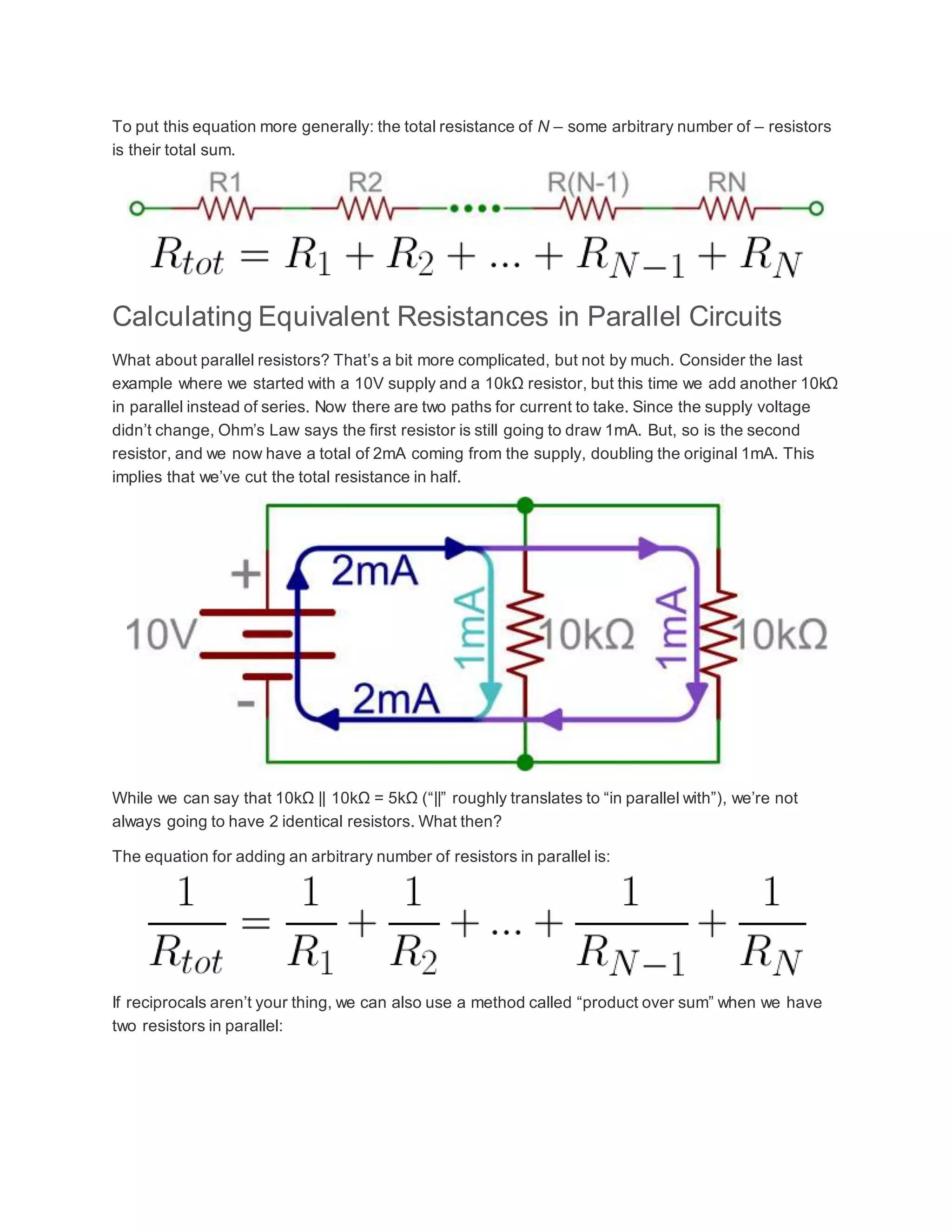 To put this equation more generally: the total resistance of N – some arbitrary number of – resistors
is their total sum.
Calculating Equivalent Resistances in Parallel Circuits
What about parallel resistors? That’s a bit more complicated, but not by much. Consider the last
example where we started with a 10V supply and a 10kΩ resistor, but this time we add another 10kΩ
in parallel instead of series. Now there are two paths for current to take. Since the supply voltage
didn’t change, Ohm’s Law says the first resistor is still going to draw 1mA. But, so is the second
resistor, and we now have a total of 2mA coming from the supply, doubling the original 1mA. This
implies that we’ve cut the total resistance in half.
While we can say that 10kΩ || 10kΩ = 5kΩ (“||” roughly translates to “in parallel with”), we’re not
always going to have 2 identical resistors. What then?
The equation for adding an arbitrary number of resistors in parallel is:
If reciprocals aren’t your thing, we can also use a method called “product over sum” when we have
two resistors in parallel:
 