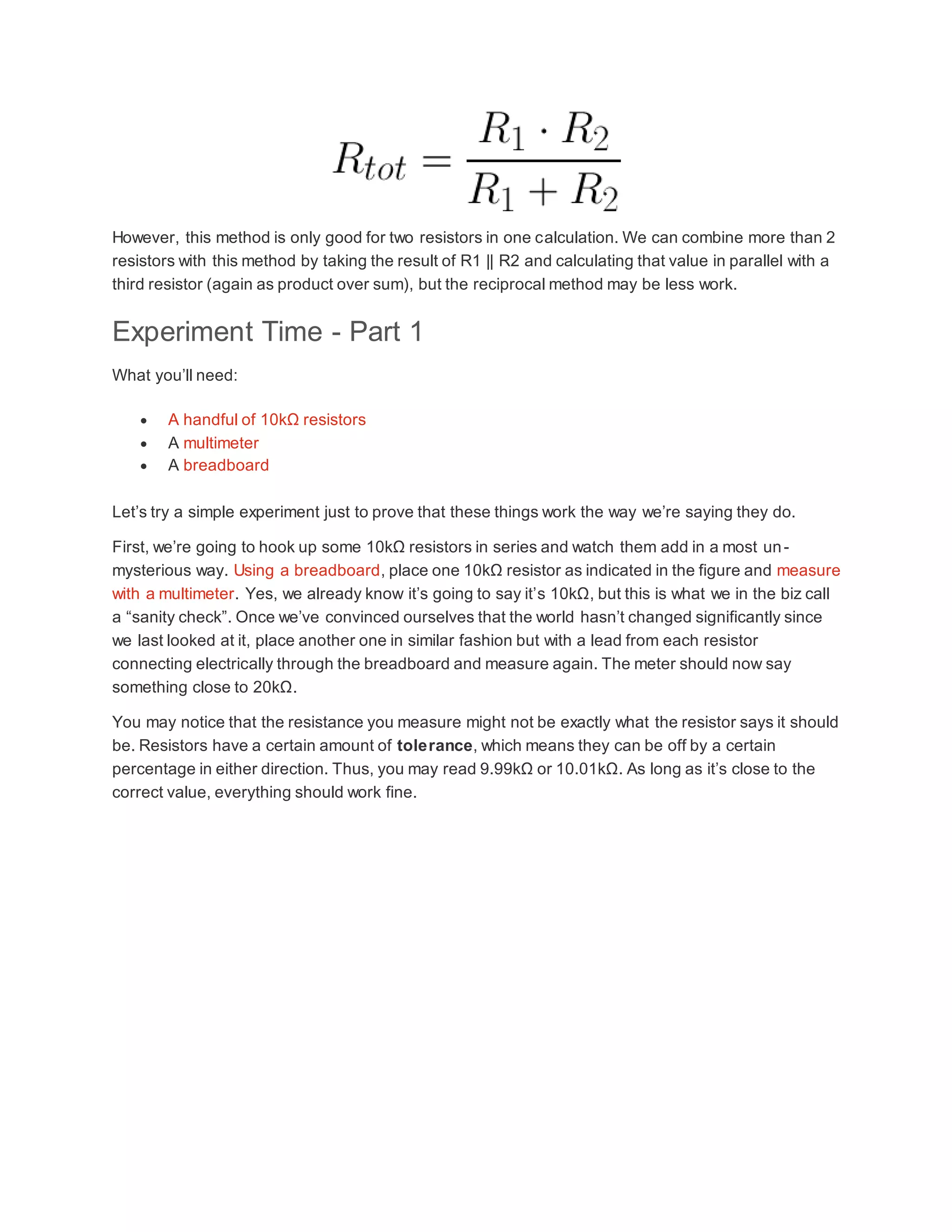 However, this method is only good for two resistors in one calculation. We can combine more than 2
resistors with this method by taking the result of R1 || R2 and calculating that value in parallel with a
third resistor (again as product over sum), but the reciprocal method may be less work.
Experiment Time - Part 1
What you’ll need:
 A handful of 10kΩ resistors
 A multimeter
 A breadboard
Let’s try a simple experiment just to prove that these things work the way we’re saying they do.
First, we’re going to hook up some 10kΩ resistors in series and watch them add in a most un-
mysterious way. Using a breadboard, place one 10kΩ resistor as indicated in the figure and measure
with a multimeter. Yes, we already know it’s going to say it’s 10kΩ, but this is what we in the biz call
a “sanity check”. Once we’ve convinced ourselves that the world hasn’t changed significantly since
we last looked at it, place another one in similar fashion but with a lead from each resistor
connecting electrically through the breadboard and measure again. The meter should now say
something close to 20kΩ.
You may notice that the resistance you measure might not be exactly what the resistor says it should
be. Resistors have a certain amount of tolerance, which means they can be off by a certain
percentage in either direction. Thus, you may read 9.99kΩ or 10.01kΩ. As long as it’s close to the
correct value, everything should work fine.
 